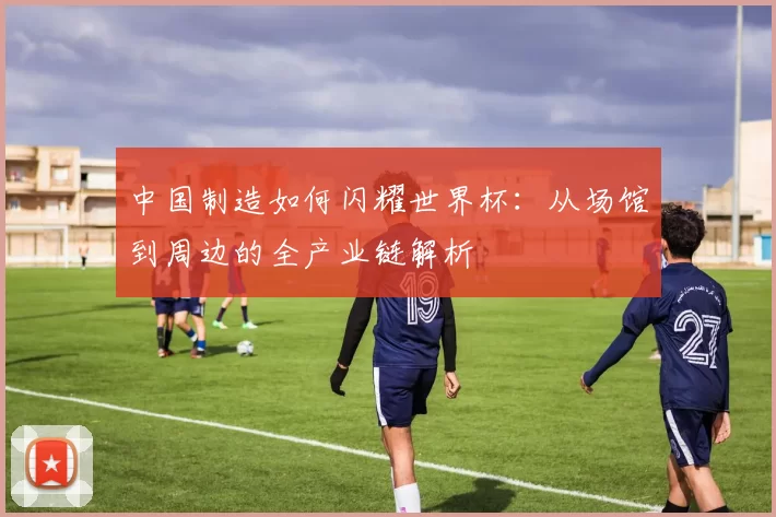 中国制造如何闪耀世界杯：从场馆到周边的全产业链解析