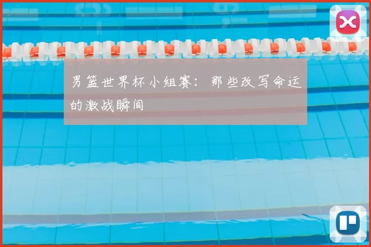 男篮世界杯小组赛:那些改写命运的激战瞬间