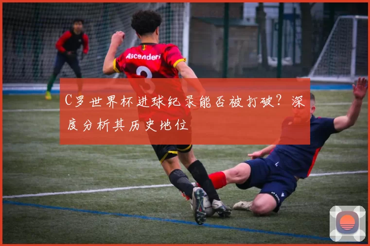 C罗世界杯进球纪录能否被打破？深度分析其历史地位