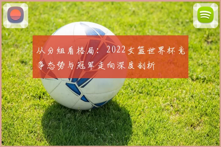 从分组看格局:2022女篮世界杯竞争态势与冠军走向深度剖析