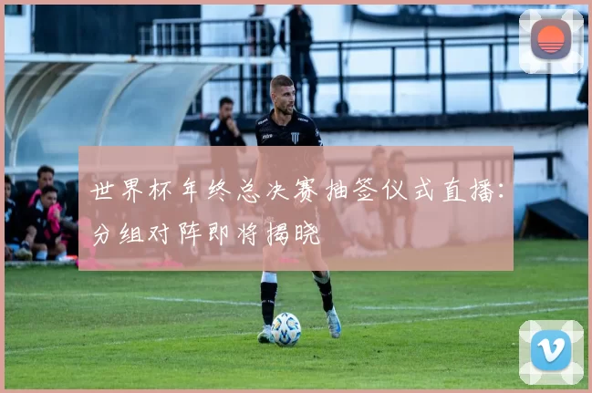 世界杯年终总决赛抽签仪式直播：分组对阵即将揭晓