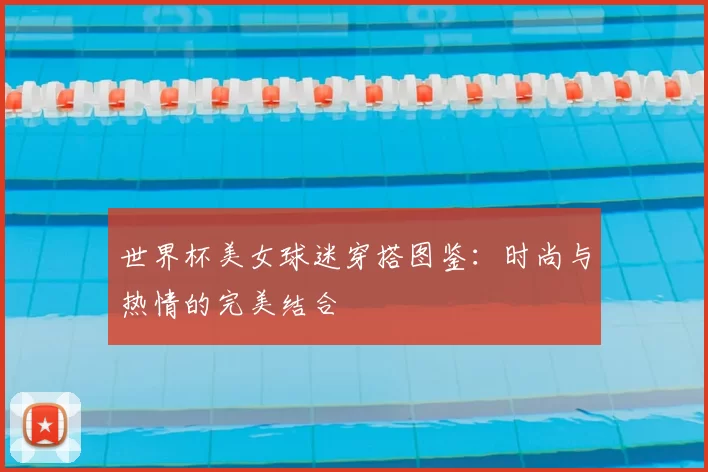 世界杯美女球迷穿搭图鉴:时尚与热情的完美结合