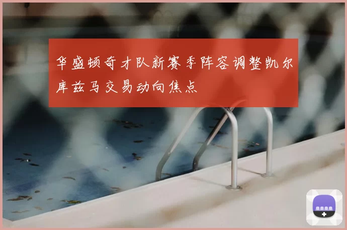华盛顿奇才队新赛季阵容调整凯尔库兹马交易动向焦点