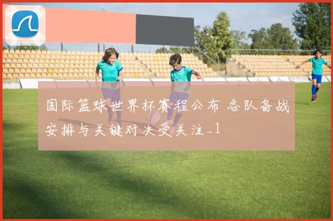 国际篮球世界杯赛程公布 各队备战安排与关键对决受关注_1