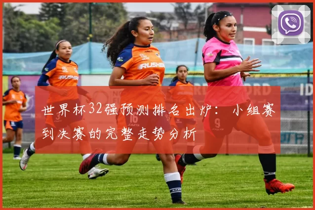 世界杯32强预测排名出炉：小组赛到决赛的完整走势分析