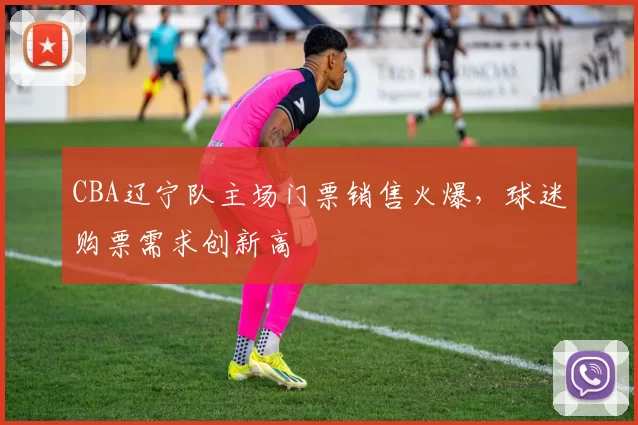 CBA辽宁队主场门票销售火爆,球迷购票需求创新高