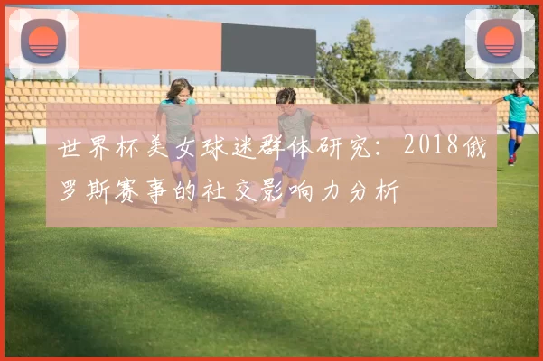 世界杯美女球迷群体研究:2018俄罗斯赛事的社交影响力分析