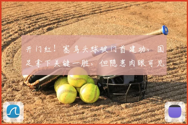 开门红!塞鸟头球破门首建功,国足拿下关键一胜,但隐患肉眼可见