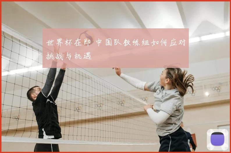 世界杯在即 中国队教练组如何应对挑战与机遇