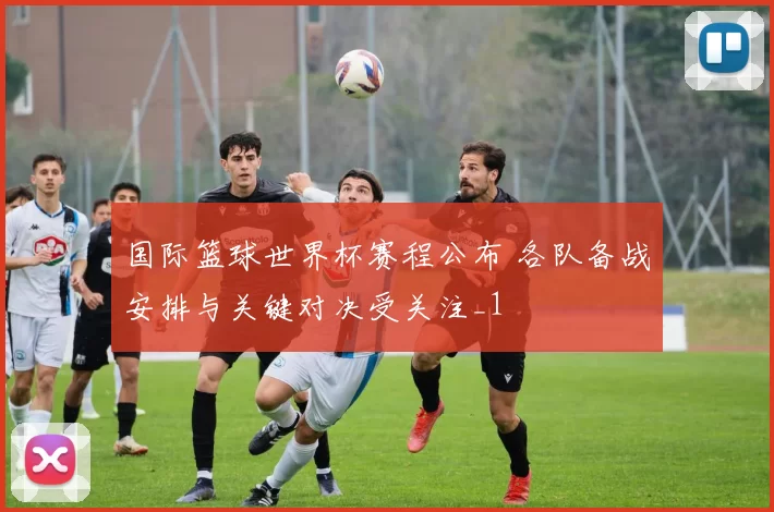 国际篮球世界杯赛程公布 各队备战安排与关键对决受关注_1
