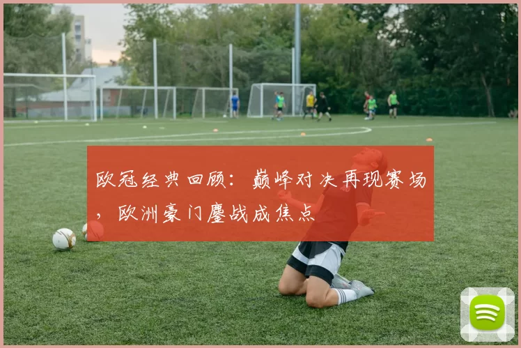欧冠经典回顾:巅峰对决再现赛场,欧洲豪门鏖战成焦点