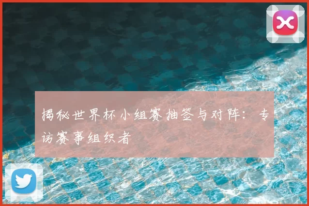 揭秘世界杯小组赛抽签与对阵:专访赛事组织者