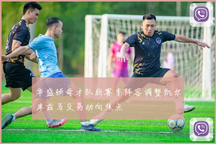 华盛顿奇才队新赛季阵容调整凯尔库兹马交易动向焦点
