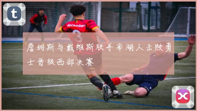 詹姆斯与戴维斯联手率湖人击败勇士晋级西部决赛