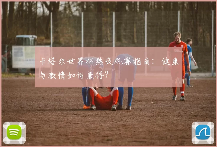 卡塔尔世界杯熬夜观赛指南:健康与激情如何兼得?