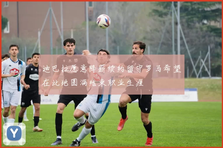 迪巴拉愿意降薪续约留守罗马希望在此地圆满结束职业生涯