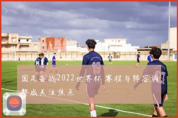 国足备战2022世界杯 赛程与阵容调整成关注焦点