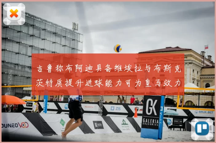 吉鲁称布阿迪具备维埃拉与布斯克茨特质提升进球能力可为皇马效力