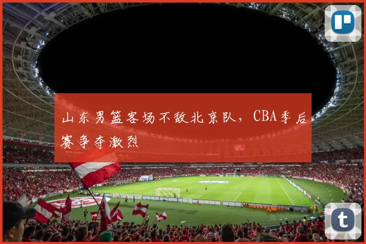 山东男篮客场不敌北京队,CBA季后赛争夺激烈