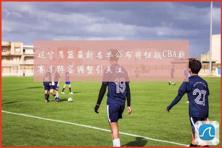 辽宁男篮最新名单公布将征战CBA新赛季阵容调整引关注