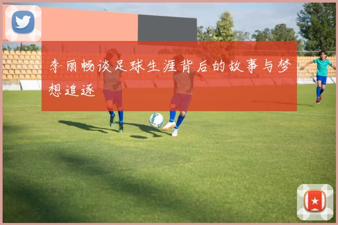 李丽畅谈足球生涯背后的故事与梦想追逐