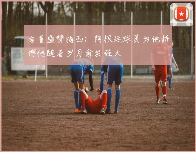 吉鲁盛赞梅西:阿根廷球员为他拼搏他随着岁月愈发强大