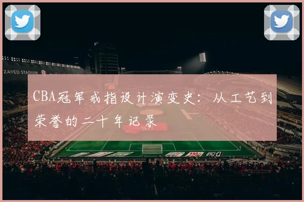 CBA冠军戒指设计演变史：从工艺到荣誉的二十年记录