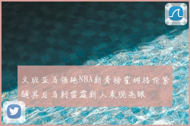 文班亚马领跑NBA新秀榜霍姆格伦紧随其后马刺雷霆新人表现亮眼